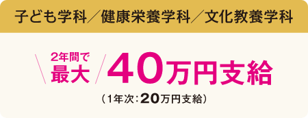 子ども学科／健康栄養学科／文化教養学科／ 2年間で最大40万円支給（1年次 20万円支給）